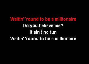 Waitin' 'round to be a millionaire
Do you believe me?

It ain't no fun
Waitin' 'round to be a millionaire