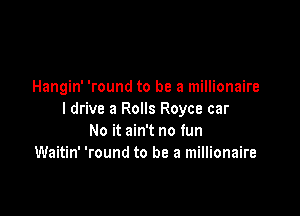 Hangin' 'round to be a millionaire

I drive a Rolls Royce car
No it ain't no fun
Waitin' 'round to be a millionaire