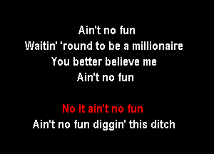 Ain't no fun
Waitin' 'round to be a millionaire
You better believe me
Ain't no fun

No it ain't no fun
Ain't no fun diggin' this ditch