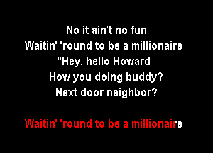 No it ain't no fun
Waitin' 'round to be a millionaire
Hey, hello Howard

How you doing buddy?
Next door neighbor?

Waitin' 'round to be a millionaire
