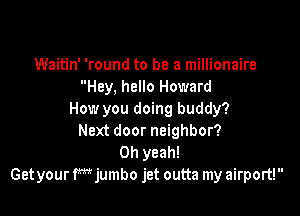 Waitin' 'round to be a millionaire
Hey, hello Howard

How you doing buddy?
Next door neighbor?
Oh yeah!
Get your fmjumbo jet outta my airport!