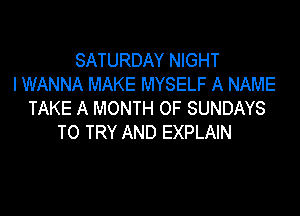 SATURDAY NIGHT
I WANNA MAKE MYSELF A NAME
TAKE A MONTH OF SUNDAYS

TO TRY AND EXPLAIN