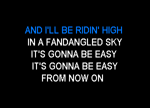 AND I'LL BE RIDIN' HIGH
IN A FANDANGLED SKY

IT'S GONNA BE EASY
IT'S GONNA BE EASY
FROM NOW ON