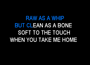 RAW AS A WHIP
BUT CLEAN AS A BONE

SOFT TO THE TOUCH
WHEN YOU TAKE ME HOME