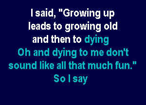I said, Growing up
leads to growing old
and then to dying

Oh and dying to me don't
sound like all that much fun.
So I say