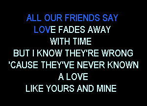 ALL OUR FRIENDS SAY
LOVE FADES AWAY
WITH TIME
BUT I KNOW THEY'RE WRONG
'CAUSE THEY'VE NEVER KNOWN
A LOVE
LIKE YOURS AND MINE