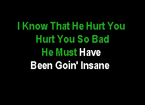 I Know That He Hurt You
Hurt You So Bad

He Must Have
Been Goin' Insane