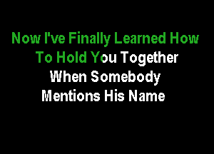 Now I've Finally Learned How
To Hold You Together
When Somebody

Mentions His Name