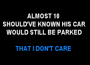 ALMOST 10
SHOULD'VE KNOWN HIS CAR
WOULD STILL BE PARKED

THAT I DON'T CARE