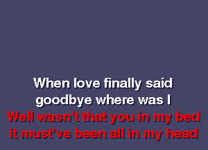 When love finally said
goodbye where was I