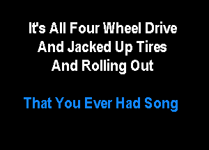 It's All Four Wheel Drive
And Jacked Up Tires
And Rolling Out

That You Ever Had Song
