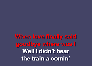 Well I didn,t hear
the train a comin,