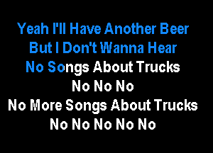 Yeah I'll Have Another Beer
But I Don't Wanna Hear
No Songs About Trucks
No No No
No More Songs About Trucks
No No No No No