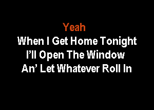 Yeah
When I Get Home Tonight
PM Open The Window

An' Let Whatever Roll In