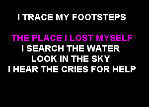 I TRACE MY FOOTSTEPS

THE PLACE I LOST MYSELF
I SEARCH THE WATER
LOOK IN THE SKY
I HEAR THE CRIES FOR HELP