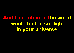 And I can change the world
I would be the sunlight

in your universe
