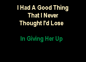 I Had A Good Thing
That I Never
Thought I'd Lose

In Giving Her Up