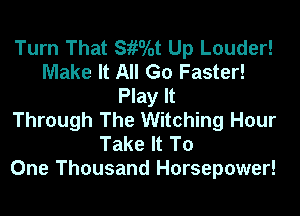 Turn That SiiOlot Up Louder!
Make It All Go Faster!
Play It
Through The Witching Hour
Take It To
One Thousand Horsepower!