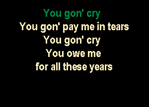 You gon' cry
You gon' pay me in tears
You gon' cry

You owe me
for all these years