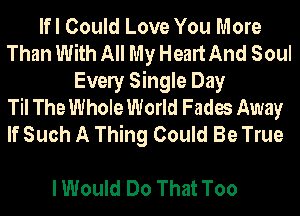 lfl Could Love You More
Than With All My Heart And Soul
Evely Single Day
Til The Whole World Fades Away
If Such A Thing Could Be True

I Would Do That Too