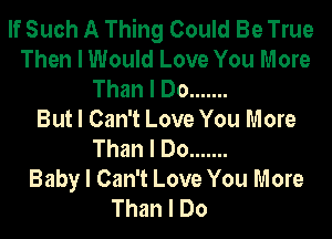 If Such A Thing Could Be True
Then I Would Love You More
Than I Do .......
But I Can't Love You More
Than I Do .......
Baby I Can't Love You More
Than I Do