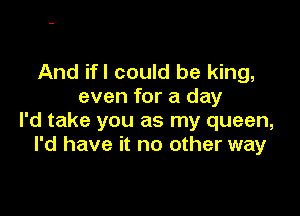 And ifl could be king,
even for a day

I'd take you as my queen,
I'd have it no other way