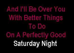 And I'll Be Over You
With Better Things

To Do
On A Perfectly Good
Saturday Night