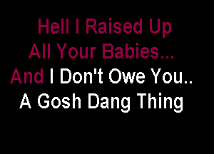 Hell I Raised Up
All Your Babies...
And I Don't Owe You..

A Gosh Dang Thing