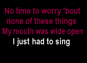 No time to worry 'bout
none of these things

My mouth was wide open
I just had to sing