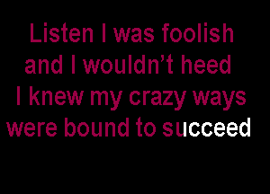 Listen I was foolish
and I wouldnt heed

I knew my crazy ways
were bound to succeed