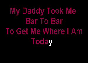 My Daddy Took Me
Bar To Bar
To Get Me Where I Am

Today