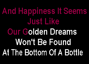 And Happiness It Seems
Just Like

Our Golden Dreams
Won't Be Found
At The Bottom Of A Bottle