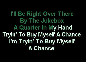 I'll Be Right Over There
By The Jukebox
A Quarter In My Hand

Tryin' To Buy Myself A Chance
I'm Tryin' To Buy Myself
A Chance