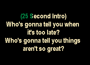 (25 Second Intro)
Who's gonna tell you when

it's too late?
Who's gonna tell you things
aren't so great?