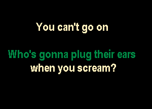 You can't go on

Who's gonna plug their ears
when you scream?