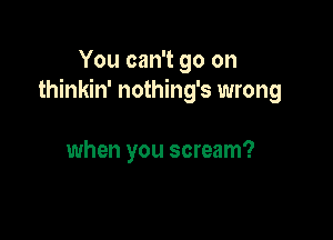 You can't go on
thinkin' nothing's wrong

when you scream?
