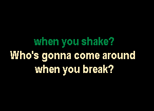 when you shake?

Who's gonna come around
when you break?