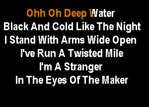 Ohh 0h Deep Water
Black And Cold Like The Night
I Stand With Arms Wide Open

I've Run A Twisted Mile
I'm A Stranger
In The Eyes Of The Maker