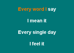 Every word I say

I mean it

Every single day

I feel it