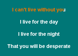 I can't live without you
I live for the day

I live for the night

That you will be desperate