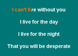 I can't live without you
I live for the day

I live for the night

That you will be desperate