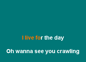 I live for the day

Oh wanna see you crawling