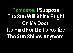 Tomorrow I Suppose
The Sun Will Shine Bright
On My Door

It's Hard For Me To Realize
The Sun Shines Anymore
