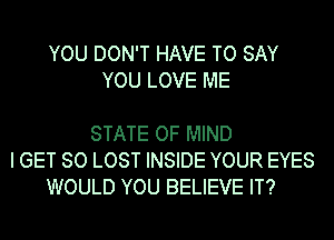 YOU DON'T HAVE TO SAY
YOU LOVE ME

STATE OF MIND
I GET SO LOST INSIDE YOUR EYES
WOULD YOU BELIEVE IT?