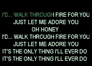 I'D... WALK THROUGH FIRE FOR YOU
JUST LET ME ADORE YOU
OH HONEY
I'D... WALK THROUGH FIRE FOR YOU
JUST LET ME ADORE YOU
IT'S THE ONLY THING I'LL EVER DO
IT'S THE ONLY THING I'LL EVER DO