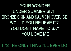 YOUR WONDER
UNDER SUMMER SKY
BRONZE SKIN AND SALMON OVER ICE
WOULD YOU BELIEVE IT?
YOU DON'T HAVE TO SAY
YOU LOVE ME

IT'S THE ONLY THING I'LL EVER DO