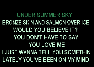 UNDER SUMMER SKY
BRONZE SKIN AND SALMON OVER ICE
WOULD YOU BELIEVE IT?
YOU DON'T HAVE TO SAY
YOU LOVE ME
I JUST WANNA TELL YOU SOMETHIN'
LATELY YOU'VE BEEN ON MY MIND