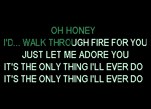 OH HONEY
I'D... WALK THROUGH FIRE FOR YOU
JUST LET ME ADORE YOU
IT'S THE ONLY THING I'LL EVER DO
IT'S THE ONLY THING I'LL EVER DO
