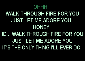 OHHH
WALK THROUGH FIRE FOR YOU
JUST LET ME ADORE YOU
HONEY
ID... WALK THROUGH FIRE FOR YOU
JUST LET ME ADORE YOU
IT'S THE ONLY THING I'LL EVER DO