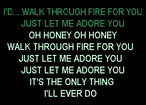 I'D... WALK THROUGH FIRE FOR YOU

JUST LET ME ADORE YOU

OH HONEY OH HONEY

WALK THROUGH FIRE FOR YOU

JUST LET ME ADORE YOU
JUST LET ME ADORE YOU

IT'S THE ONLY THING

I'LL EVER DO
